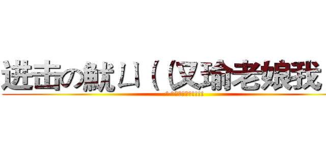 进击の魷ㄩ（（又瑜老娘我！！ (^^又瑜老娘我!!!!)