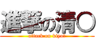 進撃の清○ (attack on kiyo○)