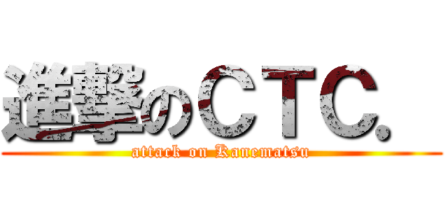 進撃のＣＴＣ． (attack on Kanematsu)