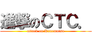 進撃のＣＴＣ． (attack on Kanematsu)