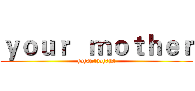 ｙｏｕｒ   ｍｏｔｈｅｒ (hahahahahaha)