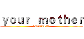 ｙｏｕｒ   ｍｏｔｈｅｒ (hahahahahaha)