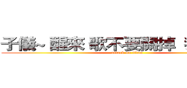 子儀~ 醒來 歌不要關掉  我要聽！  (attack on titan)
