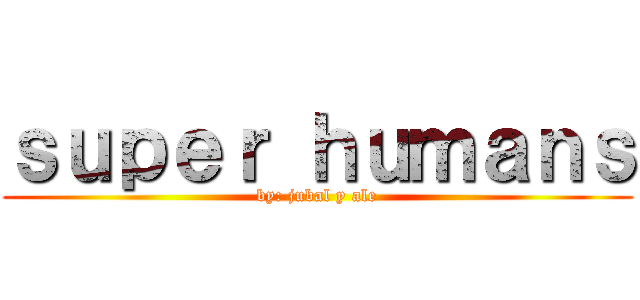 ｓｕｐｅｒ ｈｕｍａｎｓ (by: jubal y ale)