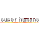 ｓｕｐｅｒ ｈｕｍａｎｓ (by: jubal y ale)