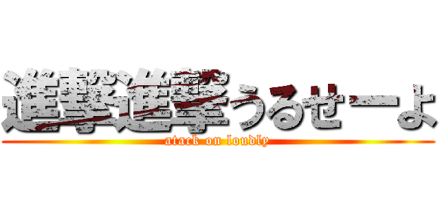 進撃進撃うるせーよ (atack on loudly)