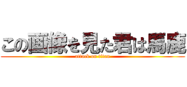 この画像を見た君は馬鹿 (attack on titan)