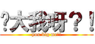妳大我呀？！ (you big me?!)