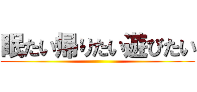 眠たい帰りたい遊びたい ()