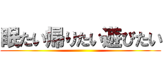 眠たい帰りたい遊びたい ()