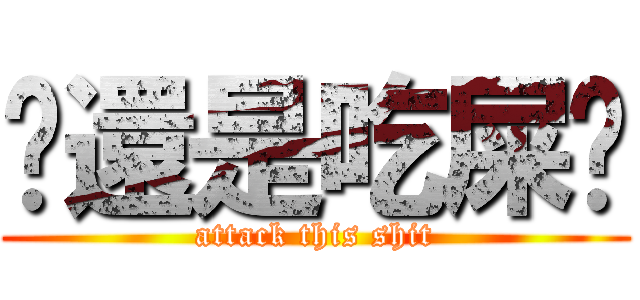你還是吃屎吧 (attack this shit)