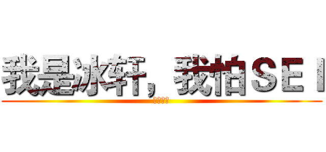 我是冰轩，我怕ＳＥＩ (抗忙北鼻)