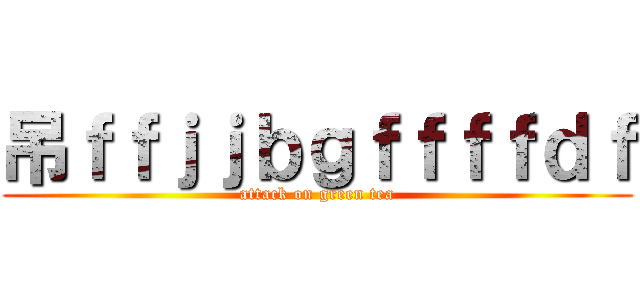 吊ｆｆｊｊｂｇｆｆｆｆｄｆ (attack on green tea)