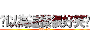 你以為這樣很好笑嗎 (fuck you)