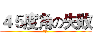 ４５度角の失敗 (呵呵呵)