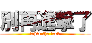 別再進撃了 (what the fuck)