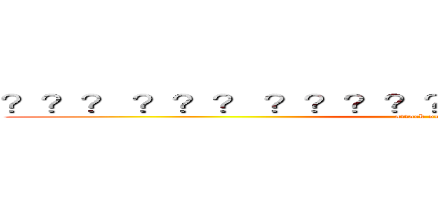 ？？？ ？？？ ？？？？？？？？？？？？？？？ (attack on titan)