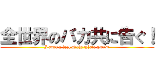 全世界のバカ共に告ぐ！ (I pour a fool of the whole world!)