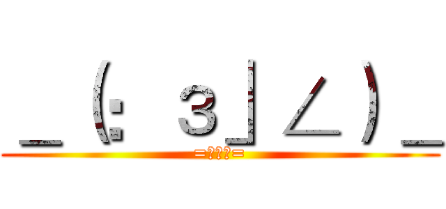 ＿（：з」∠）＿ (=￣ω￣=)