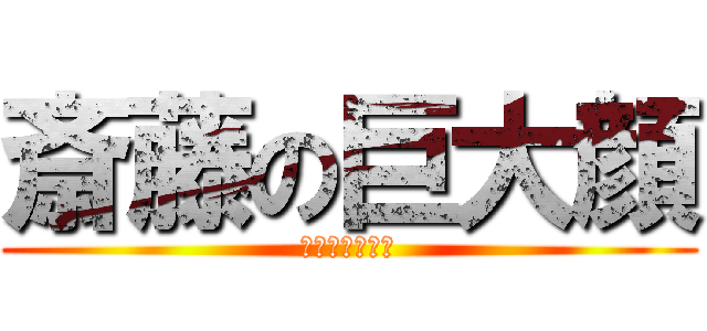 斎藤の巨大顔 (でかすぎる顔面)