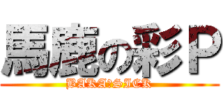 馬鹿の彩Ｐ (BAKA　SICK)