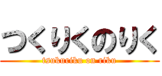 つくりくのりく (tsukuriku on riku)