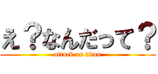 え？なんだって？ (attack on titan)