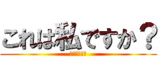 これは私ですか？ (いいえ私です)