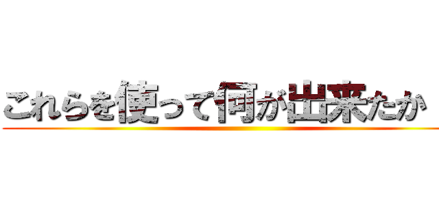 これらを使って何が出来たか！？ ()