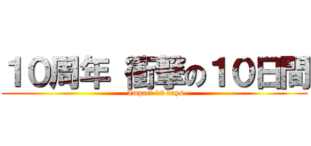 １０周年 衝撃の１０日間 ( Impact 10 days)