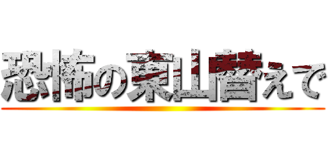 恐怖の東山替えで ()