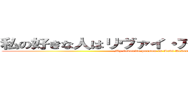 私の好きな人はリヴァイ・アッカーマンです。 (My favorite person is Levi Ackerman.)