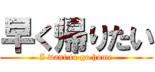 早く帰りたい (I want to go home)