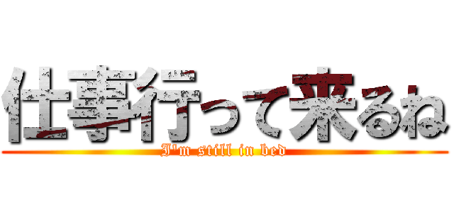 仕事行って来るね (I'm still in bed)