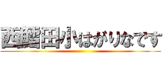 西鱈田小はがりなです ()