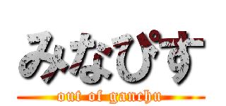 みなぴす (out of ganchu)