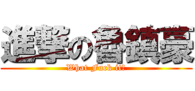 進撃の魯鎮豪 (What Fuck it？)