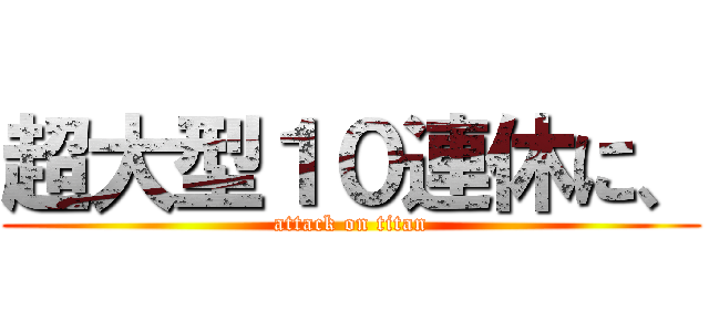 超大型１０連休に、 (attack on titan)