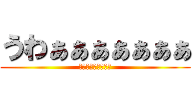 うわぁぁぁぁぁぁぁ (うわぁぁぁぁぁぁぁ)