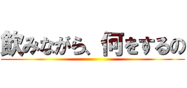 飲みながら、何をするの ()