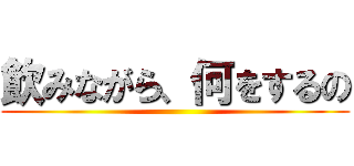 飲みながら、何をするの ()