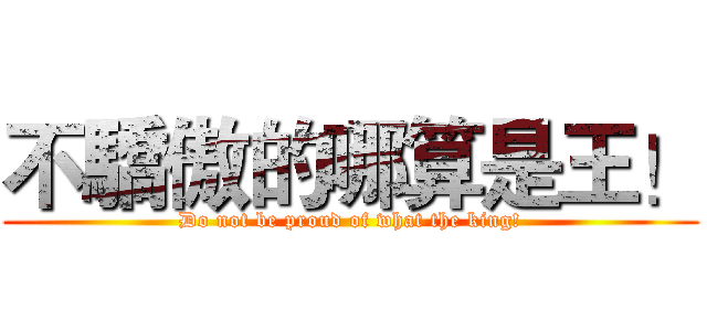 不驕傲的哪算是王！ (Do not be proud of what the king!)