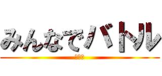 みんなでバトル (おおお)