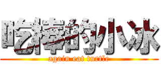 吃棒的小冰 (again eat turtle)