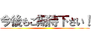 今後もご期待下さい！ ()