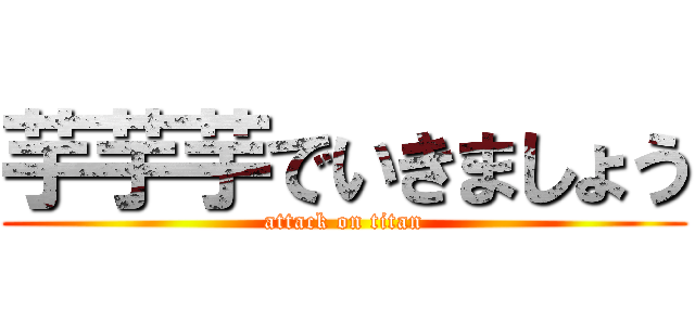 芋芋芋でいきましょう (attack on titan)