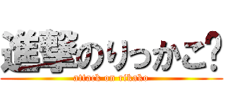 進撃のりっかこ〜 (attack on rikako)