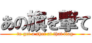 あの旗を撃て (to get a shot at that flag)