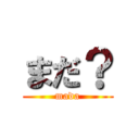 まだ？ (mada)