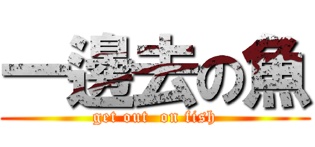 一邊去の魚 (get out  on fish)